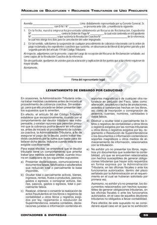 C
O
N
T
A
D
O
R
E
S
&
E
M
P
R
E
S
A
S
59CONTCONTCONTCONTCONTADORESADORESADORESADORESADORES &&&&& EMPRESEMPRESEMPRESEMPRESEMPRESAAAAASSSSS
MODELOS DE SOLICITUDES Y RECURSOS TRIBUTARIOS DE USO FRECUENTE
Avenida ____________ ______________________, Lima; debidamente representada por su Gerente General, Sr.
______________________, con D.N.I. N° __________, se presenta ante Uds. y manifiesta lo siguiente:
1. En la fecha, nuestra empresa ha presentado válidamente un Recurso de Reclamación, Expediente
Nº ______________________, contra la Orden de Pago Nº __________, la cual está contenida en el Expediente
Nº ___________________ y que sustenta la Resolución Coactiva N° ___________________ de la referencia,
la cual nos otorga tres días para la cancelación del valor impugnado.
2. En tal sentido, solicitamos la suspensión de cualquier procedimiento de cobranza relacionado con la orden de
pago reclamada y los expedientes coactivos que sustenta, en observancia del literal d) del primer párrafo y del
segundo párrafo del artículo 119 del Código Tributario.
Al respecto, adjuntamos con la presente, copia del cargo de recepción del Recurso de Reclamación señalado, así
como copias de la Resolución Coactiva de la referencia.
Sin otro particular, quedamos de ustedes para la aclaración y explicación de los puntos que a su criterio requieran de
mayor detalle.
Atentamente,
____________________________________
Firma del representante legal
LEVANTAMIENTO DE EMBARGO POR CADUCIDAD
En ocasiones, la Administración Tributaria orde-
na trabar medidas cautelares antes de iniciado el
procedimiento de cobranza coactiva. Sin embar-
go, para que ello proceda se deben presentar cier-
tos supuestos que lo ameriten.
En efecto, el artículo 56 del Código Tributario
establece que excepcionalmente, cuando por el
comportamiento del deudor tributario sea indis-
pensable, o existan razones que permitan presu-
mir que la cobranza podría devenir en infructuo-
sa, antes de iniciado el procedimiento de cobran-
za coactiva, la Administración Tributaria, a fin de
asegurar el pago de la deuda, podrá trabar me-
didas cautelares por la suma que baste para sa-
tisfacer dicha deuda, inclusive cuando esta no sea
exigible coactivamente.
Para estos efectos, se entenderá que el deudor
tributario tiene un comportamiento que amerita
trabar una medida cautelar previa, cuando incu-
rra en cualquiera de los siguientes supuestos:
a) Presentar declaraciones, comunicaciones o
documentos falsos, falsificados o adulterados
que reduzcan total o parcialmente la base
imponible.
b) Ocultar total o parcialmente activos, bienes,
ingresos, rentas, frutos o productos, pasivos,
gastos o egresos; o consignar activos, bie-
nes, pasivos, gastos o egresos, total o par-
cialmente falsos.
c) Realizar, ordenar o consentir la realización de
actos fraudulentos en los libros o registros de
contabilidad u otros libros y registros exigi-
dos por ley, reglamento o resolución de
Superintendencia, estados contables, decla-
raciones juradas e información contenida en
soportes magnéticos o de cualquier otra na-
turaleza en perjuicio del Fisco, tales como:
alteración, raspadura o tacha de anotaciones,
asientos o constancias hechas en los libros,
así como la inscripción o consignación de
asientos, cuentas, nombres, cantidades o
datos falsos.
d) Destruir u ocultar total o parcialmente los li-
bros o registros de contabilidad u otros libros
o registros exigidos por las normas tributarias
u otros libros o registros exigidos por ley, re-
glamento o Resolución de Superintendencia
o los documentos o información contenida en
soportes magnéticos u otros medios de al-
macenamiento de información, relacionados
con la tributación.
e) No exhibir y/o no presentar los libros, regis-
tros y/o documentos que sustenten la conta-
bilidad, y/o que se encuentren relacionados
con hechos susceptibles de generar obliga-
ciones tributarias que hayan sido requeridos
en forma expresa por la Administración
Tributaria, en las oficinas fiscales o ante los
funcionarios autorizados, dentro del plazo
señalado por la Administración en el requeri-
miento en el cual se hubieran solicitado por
primera vez.
Asimismo, no exhibir y/o no presentar, los do-
cumentos relacionados con hechos suscep-
tibles de generar obligaciones tributarias, en
las oficinas fiscales o ante los funcionarios
autorizados, en el caso de aquellos deudores
tributarios no obligados a llevar contabilidad.
Para efectos de este supuesto no se consi-
derará aquel caso en el que la no exhibición
 
