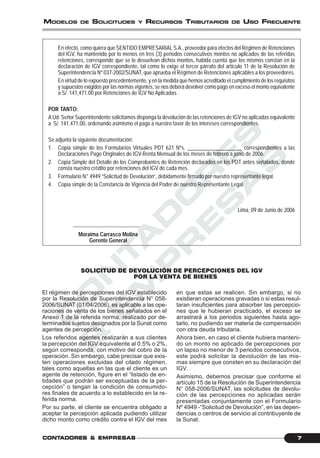 C
O
N
T
A
D
O
R
E
S
&
E
M
P
R
E
S
A
S
7CONTCONTCONTCONTCONTADORESADORESADORESADORESADORES &&&&& EMPRESEMPRESEMPRESEMPRESEMPRESAAAAASSSSS
MODELOS DE SOLICITUDES Y RECURSOS TRIBUTARIOS DE USO FRECUENTE
En efecto, como quiera que SENTIDO EMPRESARIAL S.A., proveedor para efectos del Régimen de Retenciones
del IGV, ha mantenido por lo menos en tres (3) periodos consecutivos montos no aplicados de las referidas
retenciones, corresponde que se le devuelvan dichos montos, habida cuenta que los mismos constan en la
declaración de IGV correspondiente, tal como lo exige el tercer párrafo del artículo 11 de la Resolución de
Superintendencia Nº 037-2002/SUNAT, que aprueba el Régimen de Retenciones aplicables a los proveedores.
En virtud de lo expuesto precedentemente, y en la medida que hemos acreditado el cumplimiento de los requisitos
y supuestos exigidos por las normas vigentes, se nos deberá devolver como pago en exceso el monto equivalente
a S/. 141,471.00 por Retenciones de IGV No Aplicadas.
POR TANTO:
A Ud. Señor Superintendente solicitamos disponga la devolución de las retenciones de IGV no aplicadas equivalente
a S/. 141,471.00, ordenando asimismo el pago a nuestro favor de los intereses correspondientes.
Se adjunta la siguiente documentación:
1. Copia simple de los Formularios Virtuales PDT 621 Nºs. ____________________ correspondientes a las
Declaraciones Pago Originales de IGV-Renta Mensual de los meses de febrero a junio de 2006.
2. Copia Simple del Detalle de los Comprobantes de Retención declarados en los PDT antes señalados, donde
consta nuestro crédito por retenciones del IGV de cada mes.
3. Formulario N° 4949 “Solicitud de Devolución”, debidamente firmado por nuestro representante legal.
4. Copia simple de la Constancia de Vigencia del Poder de nuestro Representante Legal.
Lima, 09 de Junio de 2006
Moraima Carrasco Molina
Gerente General
SOLICITUD DE DEVOLUCIÓN DE PERCEPCIONES DEL IGV
POR LA VENTA DE BIENES
El régimen de percepciones del IGV establecido
por la Resolución de Superintendencia N° 058-
2006/SUNAT (01/04/2006), es aplicable a las ope-
raciones de venta de los bienes señalados en el
Anexo 1 de la referida norma, realizado por de-
terminados sujetos designados por la Sunat como
agentes de percepción.
Los referidos agentes realizarán a sus clientes
la percepción del IGV equivalente al 0.5% o 2%,
según corresponda, con motivo del cobro de la
operación. Sin embargo, cabe precisar que exis-
ten operaciones excluidas del citado régimen,
tales como aquellas en las que el cliente es un
agente de retención, figure en el “listado de en-
tidades que podrán ser exceptuadas de la per-
cepción” o tengan la condición de consumido-
res finales de acuerdo a lo establecido en la re-
ferida norma.
Por su parte, el cliente se encuentra obligado a
aceptar la percepción aplicada pudiendo utilizar
dicho monto como crédito contra el IGV del mes
en que estas se realicen. Sin embargo, si no
existieran operaciones gravadas o si estas resul-
taran insuficientes para absorber las percepcio-
nes que le hubieran practicado, el exceso se
arrastrará a los periodos siguientes hasta ago-
tarlo, no pudiendo ser materia de compensación
con otra deuda tributaria.
Ahora bien, en caso el cliente hubiera manteni-
do un monto no aplicado de percepciones por
un lapso no menor de 3 periodos consecutivos,
este podrá solicitar la devolución de las mis-
mas siempre que consten en su declaración del
IGV.
Asimismo, debemos precisar que conforme el
artículo 15 de la Resolución de Superintendencia
N° 058-2006/SUNAT, las solicitudes de devolu-
ción de las percepciones no aplicadas serán
presentadas conjuntamente con el Formulario
Nº 4949 -“Solicitud de Devolución”, en las depen-
dencias o centros de servicio al contribuyente de
la Sunat.
 
