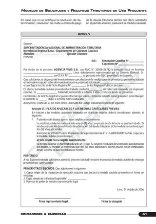 C
O
N
T
A
D
O
R
E
S
&
E
M
P
R
E
S
A
S
61CONTCONTCONTCONTCONTADORESADORESADORESADORESADORES &&&&& EMPRESEMPRESEMPRESEMPRESEMPRESAAAAASSSSS
MODELOS DE SOLICITUDES Y RECURSOS TRIBUTARIOS DE USO FRECUENTE
En caso que no se notifique la resolución de de-
terminación, resolución de multa u orden de pago
de la deuda tributaria dentro del plazo señalado
en el párrafo anterior, caducará la medida cautelar.
MODELO
Señores
SUPERINTENDENCIA NACIONAL DE ADMINISTRACIÓN TRIBUTARIA
Intendencia Regional Lima – Departamento de Cobranza Coactiva
Atención: ______________________ – Ejecutor Coactivo
Presente.-
Ref.: Resolución Coactiva N° ___________
Expediente Nº ___________________
Por medio de la presente, AGENCIA VIVIS S.A., con RUC N° 20506426742 y domicilio fiscal en Avenida
___________________________________, Lima; debidamente representada por su Gerente General, Sr.
______________________, con D.N.I. N° __________, se presenta ante Uds. y manifiesta lo siguiente:
Que solicitamos se disponga del levantamiento o cancelación de la medida cautelar de embargo preventivo trabado
en forma de inscripción sobre el inmueble de nuestra propiedad ubicado en _________________________________,
el cual figura inscrito en la Ficha Registral N° ___________ de los Registros Públicos de Lima.
En efecto, la medida cautelar preventiva fue trabada con fecha__________ sin haber sido renovada por el ejecutor
coactivo, Sr. _______________, habiendo transcurrido a la fecha 2 años y 3 meses desde su gravamen.
Ciertamente, de la ficha registral se puede observar que sobre el inmueble referido recae gravamen preventivo por
la suma de S/. ______ el que a la fecha habría caducado.
Al respecto, el artículo 57 del Texto Único Ordenado del Código Tributario establece lo siguiente:
Artículo 57.- PLAZOS APLICABLES A LAS MEDIDAS CAUTELARES PREVIAS
En relación a las medidas cautelares señaladas en el artículo anterior, deberá considerarse, además, lo
siguiente:
1. Tratándose de deudas que no sean exigibles coactivamente:
La medida cautelar se mantendrá durante un (1) año, computado desde la fecha en que fue trabada. Si
existiera resolución desestimando la reclamación del deudor tributario, dicha medida se mantendrá por
dos (2) años adicionales.
Asimismo, el artículo 15 de la Resolución de Superintendencia N° 216-2004/SUNAT señala respecto a
la medida cautelar preventiva que:
a) Si la deuda no es exigible coactivamente:
La medida cautelar se mantendrá durante un (1) año. Si existiera resolución desestimando la reclamación
del deudor, la medida se mantendrá por dos (2) años adicionales. Dichos plazos serán computados
desde la fecha en que fue trabada la medida.
POR TANTO:
A esa Superintendencia solicitamos admitir la presente solicitud y resolver levantando la medida cautelar de embargo
preventivo por corresponder.
PRIMER OTROSÍ DECIMOS: Que adjuntamos lo siguiente:
1. Copia simple de la resolución de ejecución coactiva que declara la medida cautelar preventiva en forma de
embargo.
2. Copia simple de la Partida Registral N° ______________.
3. Vigencia de poder de nuestro representante legal.
Lima, 24 de julio de 2006
___________________________ ____________________
Firma representante legal Firma de abogado
 