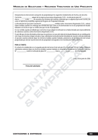 C
O
N
T
A
D
O
R
E
S
&
E
M
P
R
E
S
A
S
63CONTCONTCONTCONTCONTADORESADORESADORESADORESADORES &&&&& EMPRESEMPRESEMPRESEMPRESEMPRESAAAAASSSSS
MODELOS DE SOLICITUDES Y RECURSOS TRIBUTARIOS DE USO FRECUENTE
interponemos la intervención excluyente de propiedad por los siguientes fundamentos de hecho y de derecho:
Con fecha ____________ adquirí de la empresa InversionesArquímedes S.R.L. el vehículo de placa N°__________,
marca _______ y año _____ de acuerdo a los términos del contrato celebrado que se adjunta al presente escrito y tal
como se aprecia de la partida registral del Registro de Propiedad Vehicular.
La Resolución de Ejecución Coactiva N°________________ emitida contra InversionesArquímedes S.R.L. ordena
trabar medida cautelar de embargo del referido bien que como se ha demostrado no era de propiedad del deudor
tributario a la fecha en que se emitió sino que era de mi propiedad.
En ese sentido, queda acreditado que a la fecha en que adquirí el vehículo no se había iniciado aún el procedimiento
de cobranza coactiva contra InversionesArquímedes S.R.L.
Es por ello que al estar afectando un bien que me pertenece en aras del cobro de la deuda tributaria de un contribuyente
con el que no tenemos ningún vínculo es que solicitamos la desafectación inmediata de nuestro vehículo debiendo
el ejecutor coactivo ordenar dejar sin efecto la medida cautelar trabada y abstenerse de la realización del remate
programado por afectar nuestro derecho de propiedad consagrado en la Constitución Política del Perú.
POR LO TANTO:
En virtud a lo establecido en el segundo párrafo del inciso l) del artículo 20 y el artículo 120 del Código Tributario
solicitamos ordenar dejar sin efecto la medida cautelar trabada en virtud de la Resolución de Ejecución Coactiva
N° ___________ contra el vehículo de placa N°__________, marca _______ y año _____ de mi propiedad.
Lima, 30 de junio de 2006
________________________
Firma del solicitante
 
