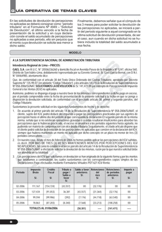 C
O
N
T
A
D
O
R
E
S
&
E
M
P
R
E
S
A
S
G UÍA OPERATIVA DE TEMAS CLAVES
8
A LA SUPERINTENDENCIA NACIONAL DE ADMINISTRACIÓN TRIBUTARIA
Intendencia Regional de Lima – PRICOS:
GAEL S.A. con R.U.C. N° 20506336260 y domicilio fiscal en Avenida Paseo de la República Nº 5247, oficina 560,
Distrito de San Isidro–Lima, debidamente representada por su Gerente General, Sr. Gael García Bernal, con D.N.I.
N° 04464985, atentamente dice:
Que, de conformidad con el artículo 38 del Texto Único Ordenado del Código Tributario, aprobado por Decreto
Supremo N° 135-99-EF (en adelante “CódigoTributario”), y los artículos 14 y 15 de la Resolución de Superintendencia
Nº 058-2006/SUNAT, SOLICITAMOS LADEVOLUCIÓN de S/. 141,471.00 por concepto de Percepciones de Impuesto
General a las Ventas (IGV) no aplicadas.
Asimismo, pedimos se disponga el pago a nuestro favor de los intereses correspondientes a dicho pago en exceso,
por el periodo comprendido entre la fecha de presentación de la presente solicitud y la fecha en que se ponga a
disposición la devolución solicitada, de conformidad con el precitado artículo 38, primer y segundo párrafos, del
Código Tributario.
Sustentamos la presente solicitud en los siguientes fundamentos de hecho y de derecho:
1. De acuerdo al primer párrafo del artículo 14 de la Resolución de Superintendencia Nº 058-2006/SUNAT, el
cliente, sujeto del IGV, podrá deducir del impuesto a pagar las percepciones practicadas por sus agentes de
percepción hasta el último día del periodo al que corresponda la declaración.El segundo párrafo de la misma
norma, señala que si no existieran operaciones gravadas o si estas resultaran insuficientes para absorber las
percepciones que le hubieran practicado, el exceso se arrastrará a los periodos siguientes hasta agotarlo, no
pudiendo ser materia de compensación con otra deuda tributaria.Seguidamente, el citado artículo dispone que
el cliente podrá solicitar la devolución de las percepciones no aplicadas que consten en la declaración del IGV,
siempre que hubiera mantenido un monto no aplicado por dicho concepto en un plazo no menor de tres (3)
periodos consecutivos.
2. En nuestro caso, desde el mes de febrero de 2006 no hemos podido aplicar las percepciones del IGV sufridas,
es decir, POR MÁS DE TRES (3) MESES MANTENEMOS MONTOS POR PERCEPCIONES DEL IGV
NO APLICADAS, tal como lo establece el tercer párrafo del artículo 14 de la Resolución de Superintendencia
Nº 058-2006/SUNAT a efectos de solicitar la devolución de las mismas, razón por la que nuestra solicitud debe
ser atendida en su totalidad.
3. Las percepciones del IGV que solicitamos en devolución se han originado de la siguiente forma y por los montos
que detallamos a continuación, los cuales sustentamos con las correspondientes copias simples de las
Declaraciones Pago efectuadas mediante Formularios Virtuales PDT 621 IGV-Renta:
MODELO
En las solicitudes de devolución de percepciones
no aplicadas se deberá consignar como “periodo
tributario” en el Formulario Nº 4949 – “Solicitud
de Devolución”, el último vencido a la fecha de
presentación de la solicitud y en cuya declara-
ción conste el saldo acumulado de percepciones
no aplicadas a ese periodo, ello sin perjuicio que
el monto cuya devolución se solicita sea menor a
dicho saldo.
Finalmente, debemos señalar que el cómputo de
los 3 meses para poder solicitar la devolución de
las percepciones no aplicadas, se iniciará a par-
tir del periodo siguiente a aquel consignado en la
última solicitud de devolución presentada, de ser
el caso, aun cuando en dicha solicitud no se hu-
biera incluido la totalidad del saldo acumulado a
esa fecha.
Periodo
02-2006
03-2006
04-2006
05-2006
Impuesto
Bruto
S/.
111,167
127,434
99,594
78,863
Crédito
Fiscal
S/.
(154,724)
(91,053)
(99,986)
(87,203)
Tributo a
pagar /
Saldo a
favor
S/.
(43,557)
36,381
(392)
(8,340)
Saldo a favor
anteriores
S/.
00
(43,557)
(7,176)
(7,568)
(58,301)
Retenciones
del
mes
S/.
(32,176)
(31,364)
(44,718)
(33,213)
-----
Retenciones
de periodos
anteriores
S/.
00
(32,176)
(63,540)
(108,258)
(141,471)
Importe a
pagar
S/.
00
00
00
00
-----TOTALES AL 01/06/2006
 