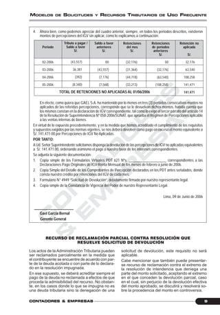 C
O
N
T
A
D
O
R
E
S
&
E
M
P
R
E
S
A
S
9CONTCONTCONTCONTCONTADORESADORESADORESADORESADORES &&&&& EMPRESEMPRESEMPRESEMPRESEMPRESAAAAASSSSS
MODELOS DE SOLICITUDES Y RECURSOS TRIBUTARIOS DE USO FRECUENTE
4. Ahora bien, como podemos apreciar del cuadro anterior, siempre, en todos los periodos descritos, existieron
montos de percepciones del IGV sin aplicar, como lo explicamos a continuación:
En efecto, como quiera que GAEL S.A. ha mantenido por lo menos en tres (3) períodos consecutivos montos no
aplicados de las referidas percepciones, corresponde que se le devuelvan dichos montos, habida cuenta que
los mismos constan en la declaración de IGV correspondiente, tal como lo exige el tercer párrafo del artículo 14
de la Resolución de Superintendencia Nº 058-2006/SUNAT, que aprueba el Régimen de Percepciones aplicable
a las ventas internas de bienes.
En virtud de lo expuesto precedentemente, y en la medida que hemos acreditado el cumplimiento de los requisitos
y supuestos exigidos por las normas vigentes, se nos deberá devolver como pago en exceso el monto equivalente a
S/. 141,471.00 por Percepciones de IGV No Aplicadas.
POR TANTO:
A Ud. Señor Superintendente solicitamos disponga la devolución de las percepciones de IGV no aplicadas equivalentes
a S/. 141,471.00, ordenando asimismo el pago a nuestro favor de los intereses correspondientes.
Se adjunta la siguiente documentación:
1. Copia simple de los Formularios Virtuales PDT 621 Nºs. ____________________ correspondientes a las
Declaraciones Pago Originales de IGV-Renta Mensual de los meses de febrero a junio de 2006.
2. Copia Simple del Detalle de los Comprobantes de Percepción declarados en los PDT antes señalados, donde
consta nuestro crédito por retenciones del IGV de cada mes.
3. Formulario N° 4949 “Solicitud de Devolución”, debidamente firmado por nuestro representante legal.
4. Copia simple de la Constancia de Vigencia del Poder de nuestro Representante Legal.
Lima, 09 de Junio de 2006
_____________________
Gael García Bernal
Gerente General
RECURSO DE RECLAMACIÓN PARCIAL CONTRA RESOLUCIÓN QUE
RESUELVE SOLICITUD DE DEVOLUCIÓN
Los actos de la Administración Tributaria pueden
ser reclamados parcialmente en la medida que
el contribuyente se encuentre de acuerdo con par-
te de la deuda acotada o con parte de lo declara-
do en la resolución impugnada.
En ese supuesto, se deberá acreditar siempre el
pago de la deuda no reclamada a efectos de que
proceda la admisibilidad del recurso. No obstan-
te, en los casos donde lo que se impugna no es
una deuda tributaria sino la denegación de una
solicitud de devolución, este requisito no será
aplicable.
Cabe mencionar que también puede presentar-
se recurso de reclamación contra el extremo de
la resolución de intendencia que deniega una
parte del monto solicitado, aceptando el extremo
en el que conceden la devolución parcial, caso
en el cual, sin perjuicio de la devolución efectiva
del monto aprobado, se discutirá y resolverá so-
bre la procedencia del monto en controversia.
Periodo
02-2006
03-2006
04-2006
05-2006
Tributo a pagar /
Saldo a favor
S/.
(43,557)
36,381
(392)
(8,340)
Saldo a favor
anteriores
S/.
00
(43,557)
(7,176)
(7,568)
Retenciones
del mes
S/.
(32,176)
(31,364)
(44,718)
(33,213)
Retenciones
de periodos
anteriores
S/.
00
(32,176)
(63,540)
(108,258)
Retención no
aplicada
S/.
32,176
63,540
108,258
141,471
141,471TOTAL DE RETENCIONES NO APLICADAS AL 01/06/2006
 