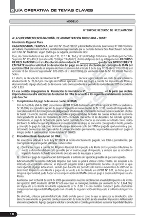 C
O
N
T
A
D
O
R
E
S
&
E
M
P
R
E
S
A
S
G UÍA OPERATIVA DE TEMAS CLAVES
10
INTERPONE RECURSO DE RECLAMACIÓN
A LA SUPERINTENDENCIA NACIONAL DE ADMINISTRACIÓN TRIBUTARIA – SUNAT:
Intendencia Regional Piura
CASA INDUSTRIAL TRAVIS S.A., con RUC N° 20465789261 y domicilio fiscal en Av. Los Héroes N° 780 Provincia
de Sullana, Departamento de Piura, debidamente representada por su Gerente General Sra.Ana Chavarri Gonzalo,
con D.N.I. N° 10648594, según poder que se adjunta, atentamente dice:
Que, de conformidad con los artículos 135, 137, 144, 162 y 163 del Código Tributario, aprobado por Decreto
Supremo N° 135-99-EF (en adelante “Código Tributario”), dentro del plazo de Ley interponemos RECURSO
DE RECLAMACIÓN contra la Resolución de Intendencia Nº _____________ que declara IMPROCEDENTE
EN PARTE nuestra solicitud de devolución del pago en exceso efectuado por concepto de ITAN del
ejercicio 2004 presentada al amparo del tercer párrafo del artículo 8 de la Ley N° 28424 (21/12/2004) y el
artículo 10 del Decreto Supremo N° 025-2005-EF (16/02/2005) por un monto total de S/. 10,300.00 Nuevos
Soles.
En efecto, la Resolución de Intendencia Nº _____________ declara la procedencia en parte de únicamente la
devolución de S/. 26,667 por concepto de ITAN no aplicado contra los pagos a cuenta del Impuesto a la Renta y
desconociendo el pago efectuado de la novena cuota correspondiente al periodo de noviembre de 2005 ascendente
a S/. 3,333.
En ese sentido, impugnamos la Resolución de Intendencia Nº _____________ en la parte que declara
improcedente nuestra solicitud de devolución del ITAN de acuerdo a los siguientes fundamentos de hecho
y de derecho:
1. Cumplimiento del pago de las nueve cuotas del ITAN
Con fecha 20 de abril de 2005 presentamos el PDT N° 648 declarando el ITAN del ejercicio 2005 ascendente a
S/. 30,000 y escogiendo la opción de pagar el impuesto en nueve cuotas de S/. 3,333, siendo el íntegro de ellas
canceladas dentro del cronograma de obligaciones tributarias de vencimiento mensual cuya recaudación efectúa
la Sunat. En efecto, nuestra empresa procedió al pago oportuno de todas las cuotas incluso de la novena
correspondiente al mes de noviembre de 2005 efectuada con fecha 16 de diciembre del referido ejercicio.
Ciertamente, el pago de dicha cuota que la Sunat pretende desconocer se encuentra acreditado con el recibo
del Banco de la Nación que adjuntamos al presente escrito en el que se encuentra consignado el monto, periodo
y concepto de pago, lo cual pone de manifiesto que la novena cuota del ITAN fue pagada oportunamente y que,
tal como lo demuestran las copias de las 8 cuotas canceladas previamente, se procedió a cumplir con pagar el
íntegro de las 9 cuotas por un monto total de S/. 30,000.
2. Procedimiento de devolución del ITAN
De acuerdo al artículo 8 de la Ley N° 28424 el monto efectivamente pagado, sea total o parcialmente, por
concepto del impuesto podrá utilizarse como crédito:
a) Contra los pagos a cuenta del Régimen General del impuesto a la Renta de los periodos tributarios de
marzo a diciembre del ejercicio gravable por el cual se pagó el impuesto, y siempre que se acredite el
impuesto hasta la fecha de vencimiento de cada uno de los pagos a cuenta.
b) Contra el pago de regularización del Impuesto a la Renta del ejercicio gravable al que corresponda.
Adicionalmente la norma indicada dispone que solo se podrá utilizar como crédito, de acuerdo a lo
indicado en el párrafo anterior, el impuesto pagado total o parcialmente durante el ejercicio al que
corresponde el pago. Ahora bien, siendo que durante los periodos de marzo a noviembre de 2005 no se
determinó Impuesto a la Renta a pagar de acuerdo a lo declarado en el PDT N° 621, se tiene que en
ninguna oportunidad pudo hacerse la compensación del ITAN contra el pago a cuenta del Impuesto a la
Renta.
Asimismo, con fecha 04 de abril de 2006 presentamos nuestra declaración anual del Impuesto a la Renta
del ejercicio 2005 mediante el PDT N° 656 en el que se consignó pérdidas por un monto de S/. 8,964.00 y
un Impuesto a la Renta resultante equivalente a S/. 0.00. En esa medida, tampoco pudo efectuarse
compensación alguna del ITAN pagado con el saldo de regularización del Impuesto a la Renta del ejercicio
2005.
De otro lado, el tercer párrafo del artículo citado señala que en caso de que se opte por su devolución, este
derecho únicamente se generará con la presentación de la declaración jurada anual del Impuesto a la Renta del
año correspondiente.Agrega que para solicitar la devolución el contribuyente deberá sustentar la pérdida tributaria
MODELO
 