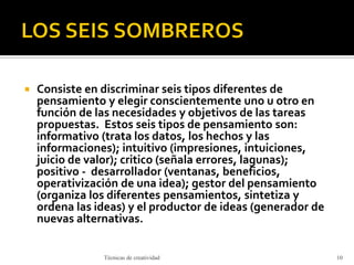  Consiste en discriminar seis tipos diferentes de
pensamiento y elegir conscientemente uno u otro en
función de las necesidades y objetivos de las tareas
propuestas. Estos seis tipos de pensamiento son:
informativo (trata los datos, los hechos y las
informaciones); intuitivo (impresiones, intuiciones,
juicio de valor); critico (señala errores, lagunas);
positivo - desarrollador (ventanas, beneficios,
operativización de una idea); gestor del pensamiento
(organiza los diferentes pensamientos, sintetiza y
ordena las ideas) y el productor de ideas (generador de
nuevas alternativas.
Técnicas de creatividad 10
 