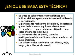  Se trata de seis sombreros metafóricos que
indican el tipo de pensamiento que está utilizando
el participante.
 El participante realiza una acción muy importante
que es la de ponerse y quitarse el sombrero.
 Los sombreros nunca deben ser utilizados para
categorizar a los individuos.
 Cuando se realiza en grupo, todos los
participantes deben utilizar el mismo sombrero al
mismo tiempo.
 Los colores de los sombreros son: Blanco, Rojo,
Negro, Amarillo,Verde y Azul.
Técnicas de creatividad 11
 