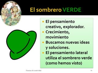  El pensamiento
creativo, explorador.
 Crecimiento,
movimiento
 Buscamos nuevas ideas
y soluciones.
 El pensamiento lateral
utiliza el sombrero verde
(como hemos visto)
Técnicas de creatividad 16
 