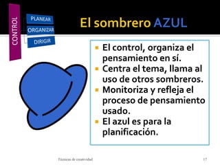 El control, organiza el
pensamiento en sí.
 Centra el tema, llama al
uso de otros sombreros.
 Monitoriza y refleja el
proceso de pensamiento
usado.
 El azul es para la
planificación.
Técnicas de creatividad 17
 