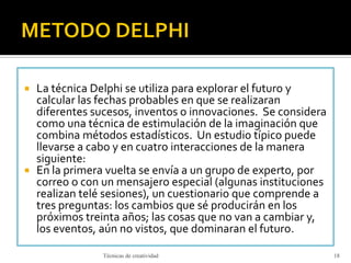  La técnica Delphi se utiliza para explorar el futuro y
calcular las fechas probables en que se realizaran
diferentes sucesos, inventos o innovaciones. Se considera
como una técnica de estimulación de la imaginación que
combina métodos estadísticos. Un estudio típico puede
llevarse a cabo y en cuatro interacciones de la manera
siguiente:
 En la primera vuelta se envía a un grupo de experto, por
correo o con un mensajero especial (algunas instituciones
realizan telé sesiones), un cuestionario que comprende a
tres preguntas: los cambios que sé producirán en los
próximos treinta años; las cosas que no van a cambiar y,
los eventos, aún no vistos, que dominaran el futuro.
Técnicas de creatividad 18
 