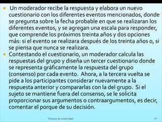  Un moderador recibe la respuesta y elabora un nuevo
cuestionario con los diferentes eventos mencionados, donde
se pregunta sobre la fecha probable en que se realizaran los
diferentes eventos, y se agregan una escala para responder,
que comprende los próximos treinta años y dos opciones
más: si el evento se realizara después de los treinta años o, si
se piensa que nunca se realizara.
 Contestando el cuestionario, un moderador calcula las
respuestas del grupo y diseña un tercer cuestionario donde
se representa gráficamente la respuesta del grupo
(consenso) por cada evento. Ahora, a la tercera vuelta se
pide a los participantes considerar nuevamente a la
respuesta anterior y compararlas con la del grupo. Si el
sujeto se mantiene fuera del consenso, se le solicita
proporcionar sus argumentos o contraargumentos, es decir,
comentar el porque de su decisión.
Técnicas de creatividad 19
 