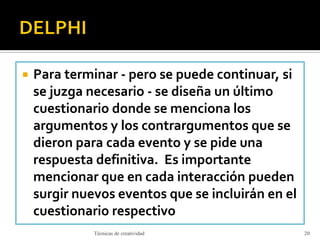  Para terminar - pero se puede continuar, si
se juzga necesario - se diseña un último
cuestionario donde se menciona los
argumentos y los contrargumentos que se
dieron para cada evento y se pide una
respuesta definitiva. Es importante
mencionar que en cada interacción pueden
surgir nuevos eventos que se incluirán en el
cuestionario respectivo
Técnicas de creatividad 20
 
