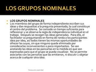  LOS GRUPOS NOMINALES
 Los miembros del grupo de forma independiente escriben sus
ideas y dan respuestas a la pregunta presentada, la cual constituye
el centro del problema. Se concede un tiempo suficiente para
reflexionar y se observa la regla de independencia individual en el
trabajo. Después se recogen las ideas generadas. Para ello, el
facilitador va preguntando en forma de ronda a los participantes
idea por idea, así todos tienen las mismas oportunidades de
ofrecer las suyas, sin que ninguno quede eliminado por
considerarlas inconvenientes o poco importantes. Se van
anotando las ideas en las pancartas en la medida en que son
expresadas para que el grupo se pueda visualizar. No se permite
asociarlas con las personas que las emitieron, ni discutir u objetar
acerca de cualquier otra idea.
Técnicas de creatividad 21
 
