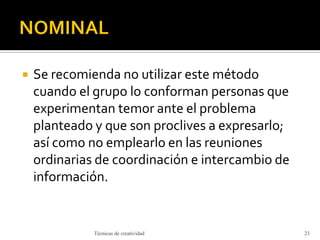  Se recomienda no utilizar este método
cuando el grupo lo conforman personas que
experimentan temor ante el problema
planteado y que son proclives a expresarlo;
así como no emplearlo en las reuniones
ordinarias de coordinación e intercambio de
información.
Técnicas de creatividad 23
 