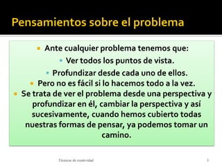  Ante cualquier problema tenemos que:
 Ver todos los puntos de vista.
 Profundizar desde cada uno de ellos.
 Pero no es fácil si lo hacemos todo a la vez.
 Se trata de ver el problema desde una perspectiva y
profundizar en él, cambiar la perspectiva y así
sucesivamente, cuando hemos cubierto todas
nuestras formas de pensar, ya podemos tomar un
camino.
3Técnicas de creatividad
 