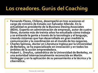  Fernando Flores, Chileno, desempeñó en tres ocasiones el
cargo de ministro de Estado con Salvador Allende. En la
actualidad es presidente de la Business Desing Associates
(BDA). Experto en administración de empresas, autor de cuatro
libros, durante más de treinta años ha estudiado cómo trabaja
y se entiende la gente a través de la tecnología y el lenguaje,
creando sistemas que han desarrollado en gran medida la
comunicación y la coordinación en el mundo de los negocios.
 Charles Spinosa, doctor en Literatura Inglesa por la Universidad
de Berkeley, se ha especializado en innovación y en todos los
ámbitos de la acción emprendedora.
 Hubert L. Dreyfus, catedrático de la Universidad de Berkeley, es
una autoridad internacionalmente reconocida en Martín
Heidegger y en la aplicación de su pensamiento a la técnica y la
cibernética.
Técnicas de creatividad 45
 