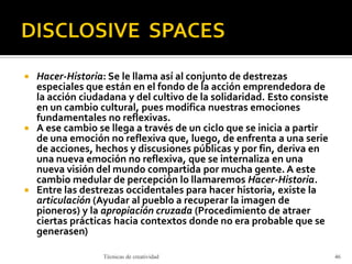  Hacer-Historia: Se le llama así al conjunto de destrezas
especiales que están en el fondo de la acción emprendedora de
la acción ciudadana y del cultivo de la solidaridad. Esto consiste
en un cambio cultural, pues modifica nuestras emociones
fundamentales no reflexivas.
 A ese cambio se llega a través de un ciclo que se inicia a partir
de una emoción no reflexiva que, luego, de enfrenta a una serie
de acciones, hechos y discusiones públicas y por fin, deriva en
una nueva emoción no reflexiva, que se internaliza en una
nueva visión del mundo compartida por mucha gente. A este
cambio medular de percepción lo llamaremos Hacer-Historia.
 Entre las destrezas occidentales para hacer historia, existe la
articulación (Ayudar al pueblo a recuperar la imagen de
pioneros) y la apropiación cruzada (Procedimiento de atraer
ciertas prácticas hacia contextos donde no era probable que se
generasen)
Técnicas de creatividad 46
 