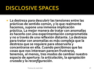  La destreza para descubrir las tensiones entre las
prácticas de sentido común, y lo que realmente
hacemos, supone una inmensa implicación
práctica. La mejor manera de tratar con anomalías
es hacerlo con una experimentación comprometida
y no a través de una reflexión distante. La destreza
para tratar con anomalías es más compleja que la
destreza que se requiere para observarla y
concentrarse en ella. Cuando percibimos que las
cosas que nos interesan parecen frustrarse,
tenemos, al menos, tres modos de cambiar nuestro
espacio de apertura: la articulación, la apropiación
cruzada y la reconfiguración.
Técnicas de creatividad 47
 