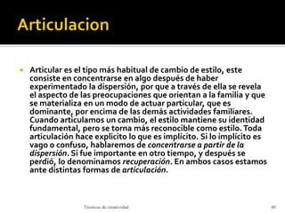  Articular es el tipo más habitual de cambio de estilo, este
consiste en concentrarse en algo después de haber
experimentado la dispersión, por que a través de ella se revela
el aspecto de las preocupaciones que orientan a la familia y que
se materializa en un modo de actuar particular, que es
dominante, por encima de las demás actividades familiares.
Cuando articulamos un cambio, el estilo mantiene su identidad
fundamental, pero se torna más reconocible como estilo.Toda
articulación hace explicito lo que es implícito. Si lo implícito es
vago o confuso, hablaremos de concentrarse a partir de la
dispersión. Si fue importante en otro tiempo, y después se
perdió, lo denominamos recuperación. En ambos casos estamos
ante distintas formas de articulación.
Técnicas de creatividad 48
 