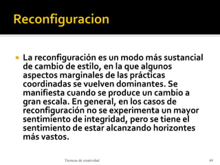  La reconfiguración es un modo más sustancial
de cambio de estilo, en la que algunos
aspectos marginales de las prácticas
coordinadas se vuelven dominantes. Se
manifiesta cuando se produce un cambio a
gran escala. En general, en los casos de
reconfiguración no se experimenta un mayor
sentimiento de integridad, pero se tiene el
sentimiento de estar alcanzando horizontes
más vastos.
Técnicas de creatividad 49
 