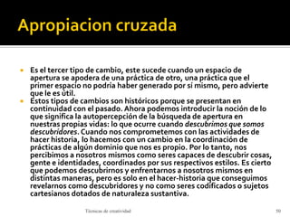  Es el tercer tipo de cambio, este sucede cuando un espacio de
apertura se apodera de una práctica de otro, una práctica que el
primer espacio no podría haber generado por sí mismo, pero advierte
que le es útil.
 Estos tipos de cambios son históricos porque se presentan en
continuidad con el pasado. Ahora podemos introducir la noción de lo
que significa la autopercepción de la búsqueda de apertura en
nuestras propias vidas: lo que ocurre cuando descubrimos que somos
descubridores.Cuando nos comprometemos con las actividades de
hacer historia, lo hacemos con un cambio en la coordinación de
prácticas de algún dominio que nos es propio. Por lo tanto, nos
percibimos a nosotros mismos como seres capaces de descubrir cosas,
gente e identidades, coordinados por sus respectivos estilos. Es cierto
que podemos descubrirnos y enfrentarnos a nosotros mismos en
distintas maneras, pero es solo en el hacer-historia que conseguimos
revelarnos como descubridores y no como seres codificados o sujetos
cartesianos dotados de naturaleza sustantiva.
Técnicas de creatividad 50
 