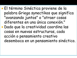  El término Sinéctica proviene de la
palabra Griega synectikos que significa
"avanzando juntos" o "atraer cosas
diferentes en una única conexión."
 Dado que la creatividad coordina las
cosas en nuevas estructuras, cada
acción o pensamiento creativo
desemboca en un pensamiento sinéctico.
 