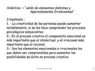 Técnicas de creatividad 52
Sinéctica = “unión de elementos distintos y
Aparentemente Irrelevantes”
3 hipótesis :
1. - La creatividad de las personas puede aumentar
notablemente, si se les hace comprender los procesos
psicológicos subyacentes.
2.- En el proceso creativo el componente emocional es
más importante que el intelectual, y el irracional más
importante que el racional.
3.- Son los elementos emocionales e irracionales los
que deben ser comprendidos para aumentar las
posibilidades de éxito en proceso creativo
 