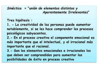 Sinéctica = “unión de elementos distintos y
Aparentemente Irrelevantes”
Tres hipótesis :
1. - La creatividad de las personas puede aumentar
notablemente, si se les hace comprender los procesos
psicológicos subyacentes.
2.- En el proceso creativo el componente emocional es
más importante que el intelectual, y el irracional más
importante que el racional.
3.- Son los elementos emocionales e irracionales los
que deben ser comprendidos para aumentar las
posibilidades de éxito en proceso creativo
 