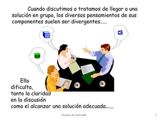 Técnicas de creatividad 5
Ello
dificulta,
tanto la claridad
en la discusión
como el alcanzar una solución adecuada......
Cuando discutimos o tratamos de llegar a una
solución en grupo, los diversos pensamientos de sus
componentes suelen ser divergentes.....
 