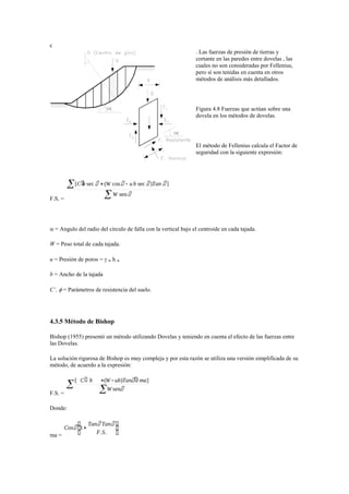 c
. Las fuerzas de presión de tierras y
cortante en las paredes entre dovelas , las
cuales no son consideradas por Fellenius,
pero sí son tenidas en cuenta en otros
métodos de análisis más detallados.
Figura 4.8 Fuerzas que actúan sobre una
dovela en los métodos de dovelas.
El método de Fellenius calcula el Factor de
seguridad con la siguiente expresión:
F.S. =
 = Angulo del radio del círculo de falla con la vertical bajo el centroide en cada tajada.
W = Peso total de cada tajada.
u = Presión de poros =  w h w
b = Ancho de la tajada
C’,  = Parámetros de resistencia del suelo.
4.3.5 Método de Bishop
Bishop (1955) presentó un método utilizando Dovelas y teniendo en cuenta el efecto de las fuerzas entre
las Dovelas.
La solución rigurosa de Bishop es muy compleja y por esta razón se utiliza una versión simplificada de su
método, de acuerdo a la expresión:
F.S. =
Donde:
ma =
 