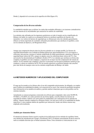 Donde o depende de la curvatura de la superficie de falla (figura 4.9).
Comparación de los diversos métodos
La cantidad de métodos que se utilizan, los cuales dan resultados diferentes y en ocasiones contradictorios
son una muestra de la incertidumbre que caracteriza los análisis de estabilidad.
Los métodos más utilizados por los ingenieros geotécnicos en todo el mundo son los simplificados de
Bishop y de Janbú, los cuales en su concepción teórica no satisfacen equilibrios de fuerzas o de
momentos. Los valores de factores de seguridad que se obtienen por estos dos métodos generalmente,
difieren en forma importante de resultados utilizando procedimientos que satisfacen el equilibrio, como
son los métodos de Spencer y de Morgenstern-Price.
Aunque una comparación directa entre los diversos métodos no es siempre posible, los factores de
seguridad determinados con el método de Bishop difieren por aproximadamente el 5% con respecto a
soluciones más precisas, mientras el método simplificado de Janbú generalmente, subestima el factor de
seguridad hasta valores del 30%, aunque en algunos casos los sobrestima hasta valores del 5%. Esta
aseveración fue documentada por Freddlund y Krahn (1977). Los métodos que satisfacen en forma más
completa el equilibrio son más complejos y requieren de un mejor nivel de comprensión del sistema de
análisis. En los métodos más complejos y precisos se presentan con frecuencia problemas numéricos que
conducen a valores no realísticos de FS. Por las razones anteriores se prefieren métodos más sencillos
pero más fáciles de manejar como son los métodos simplificados de Bishop o de Janbú.
4.4 METODOS NUMERICOS Y APLICACIONES DEL COMPUTADOR
El auge que ha tomado en los últimos años el uso del computador prácticamente, ha obligado a su empleo
para el análisis de estabilidad de taludes, en la mayoría de los casos. Este sistema ha permitido incorporar
más información en los modelos de análisis y permite analizar situaciones que no eran posibles con los
sistemas manuales.
Actualmente se conocen programas comerciales de software para computador, tales como SLOPE/W,
STABLE y TALREN, los cuales permiten de una forma rápida y sencilla obtener los factores de
seguridad de taludes o laderas con cierto grado de complejidad y por cualesquiera de los métodos de
análisis. Algunos métodos emplean los elementos finitos, con muy poco éxito en la estabilidad de taludes
específicos, y otros emplean análisis de equilibrio por interacción, siendo este último sistema muy
empleado universalmente.
Análisis por elementos finitos
El método de elementos finitos resuelve muchas de las deficiencias de los métodos de equilibrio límite,
este método fue introducido por Clough y Woodward (1967). El método esencialmente divide la masa de
suelo en unidades discretas que se llaman elementos finitos. Estos elementos se interconectan en sus
 
