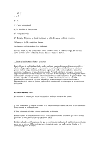 T =
Donde:
T = Factor adimensional
Cv = Coeficiente de consolidación
t = Tiempo de drenaje
D = Longitud del camino de drenaje o distancia de salida del agua al cambio de presiones.
Si T es mayor de 3 la condición es drenada.
Si T es menor de 0.01 la condición es no drenada.
Si T está entre 0.01 y 3.0 ocurre drenaje parcial durante el tiempo de cambio de cargas. En este caso
deben analizarse ambas condiciones. El caso drenado y el caso no drenado.
Análisis con esfuerzos totales o efectivos
Los problemas de estabilidad de taludes pueden analizarse suponiendo sistemas de esfuerzos totales o
efectivos. En principio, siempre es posible analizar la estabilidad de un talud utilizando el método de
presión efectiva, porque la resistencia del suelo es gobernada por las presiones efectivas tanto en la
condición drenada, como en la condición no drenada. Pero en la práctica sin embargo es virtualmente
imposible determinar con precisión cuales son los excesos de presión de poro que se van a generar por los
cambios en las cargas (excavaciones, colocación de rellenos o cambios en el nivel de agua). Debido a esta
razón no es posible desarrollar análisis precisos de estabilidad en estas condiciones, utilizando
procedimientos de esfuerzos efectivos. Sin embargo, se puede trabajar todo el análisis utilizando
presiones efectivas, sin que se requiera especificar los valores de los excesos de poro en las condiciones
no drenadas.
Resistencias al cortante
La resistencia al cortante para utilizar en los análisis puede ser medida de dos formas:
a. En el laboratorio o en ensayos de campo, en tal forma que las cargas aplicadas, sean lo suficientemente
lentas para que se produzca drenaje.
b. En el laboratorio utilizando ensayos consolidados no drenados.
Los envolventes de falla determinadas usando estos dos métodos se han encontrado que son las mismas
para todos los fines prácticos (Bishop y Bjerrum, 1960).
Estudios realizados por Skempton revelan que las resistencias drenadas pico de arcillas sobreconsolidadas
duras, son mayores en el laboratorio que las resistencias drenadas que pueden ser movilizadas en el
campo en un periodo de tiempo.
 