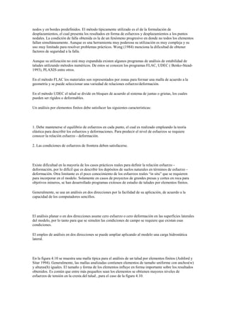 nodos y en bordes predefinidos. El método típicamente utilizado es el de la formulación de
desplazamientos, el cual presenta los resultados en forma de esfuerzos y desplazamientos a los puntos
nodales. La condición de falla obtenida es la de un fenómeno progresivo en donde no todos los elementos
fallan simultáneamente. Aunque es una herramienta muy poderosa su utilización es muy compleja y su
uso muy limitado para resolver problemas prácticos. Wong (1984) menciona la dificultad de obtener
factores de seguridad a la falla.
Aunque su utilización no está muy expandida existen algunos programas de análisis de estabilidad de
taludes utilizando métodos numéricos. De estos se conocen los programas FLAC, UDEC ( Benko-Stead-
1993), PLAXIS entre otros.
En el método FLAC los materiales son representados por zonas para formar una malla de acuerdo a la
geometría y se puede seleccionar una variedad de relaciones esfuerzo/deformación.
En el método UDEC el talud se divide en bloques de acuerdo al sistema de juntas o grietas, los cuales
pueden ser rígidos o deformables.
Un análisis por elementos finitos debe satisfacer las siguientes características:
1. Debe mantenerse el equilibrio de esfuerzos en cada punto, el cual es realizado empleando la teoría
elástica para describir los esfuerzos y deformaciones. Para predecir el nivel de esfuerzos se requiere
conocer la relación esfuerzo - deformación.
2. Las condiciones de esfuerzos de frontera deben satisfacerse.
Existe dificultad en la mayoría de los casos prácticos reales para definir la relación esfuerzo -
deformación, por lo difícil que es describir los depósitos de suelos naturales en términos de esfuerzo -
deformación. Otra limitante es el poco conocimiento de los esfuerzos reales “in situ” que se requieren
para incorporar en el modelo. Solamente en casos de proyectos de grandes presas y cortes en roca para
objetivos mineros, se han desarrollado programas exitosos de estudio de taludes por elementos finitos.
Generalmente, se usa un análisis en dos direcciones por la facilidad de su aplicación, de acuerdo a la
capacidad de los computadores sencillos.
El análisis planar o en dos direcciones asume cero esfuerzo o cero deformación en las superficies laterales
del modelo, por lo tanto para que se simulen las condiciones de campo se requiere que existan esas
condiciones.
El empleo de análisis en dos direcciones se puede ampliar aplicando al modelo una carga hidrostática
lateral.
En la figura 4.10 se muestra una malla típica para el análisis de un talud por elementos finitos (Ashford y
Sitar 1994). Generalmente, las mallas analizadas contienen elementos de tamaño uniforme con anchos(w)
y alturas(h) iguales. El tamaño y forma de los elementos influye en forma importante sobre los resultados
obtenidos. Es común que entre más pequeños sean los elementos se obtienen mayores niveles de
esfuerzos de tensión en la cresta del talud , para el caso de la figura 4.10.
 