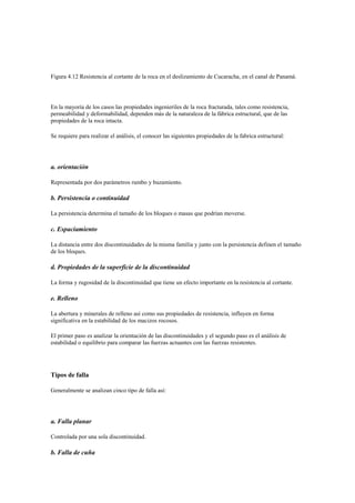 Figura 4.12 Resistencia al cortante de la roca en el deslizamiento de Cucaracha, en el canal de Panamá.
En la mayoría de los casos las propiedades ingenieriles de la roca fracturada, tales como resistencia,
permeabilidad y deformabilidad, dependen más de la naturaleza de la fábrica estructural, que de las
propiedades de la roca intacta.
Se requiere para realizar el análisis, el conocer las siguientes propiedades de la fabrica estructural:
a. orientación
Representada por dos parámetros rumbo y buzamiento.
b. Persistencia o continuidad
La persistencia determina el tamaño de los bloques o masas que podrían moverse.
c. Espaciamiento
La distancia entre dos discontinuidades de la misma familia y junto con la persistencia definen el tamaño
de los bloques.
d. Propiedades de la superficie de la discontinuidad
La forma y rugosidad de la discontinuidad que tiene un efecto importante en la resistencia al cortante.
e. Relleno
La abertura y minerales de relleno así como sus propiedades de resistencia, influyen en forma
significativa en la estabilidad de los macizos rocosos.
El primer paso es analizar la orientación de las discontinuidades y el segundo paso es el análisis de
estabilidad o equilibrio para comparar las fuerzas actuantes con las fuerzas resistentes.
Tipos de falla
Generalmente se analizan cinco tipo de falla así:
a. Falla planar
Controlada por una sola discontinuidad.
b. Falla de cuña
 