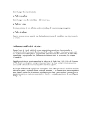 Controlada por dos discontinuidades.
c. Falla en escalera
Controlada por varias discontinuidades a diferentes niveles.
d. Falla por volteo
Involucra columnas de roca definidas por discontinuidades de buzamiento de gran magnitud.
e. Fallas circulares
Ocurren en masas rocosas que están muy fracturadas o compuestas de material con muy baja resistencia
al cortante.
Análisis estereográfico de la estructura
Desde el punto de vista de análisis, la característica más importante de una discontinuidad es su
orientación (rumbo y buzamiento). La interpretación de los datos geológicos estructurales requieren del
uso de proyecciones estereográficas que permiten la representación en dos dimensiones, de datos en tres
dimensiones. Las proyecciones más comúnmente utilizadas son la red de áreas iguales y la red polar
(Figura 4.13).
Para efectos prácticos se recomienda analizar las referencias de Hoek y Bray (1981,1980) y de Goodman
(1976). En este caso los planos son representados por líneas y las líneas son representadas por puntos,
considerando solamente las relaciones angulares entre líneas y planos.
El concepto fundamental de la proyección estereográfica es una esfera que tiene una orientación fija de su
eje relativo al norte y su plano ecuatorial, relativo al horizontal. La localización de los puntos corresponde
a una línea y la intersección de dos planos se define como una línea. Las proyecciones estereográficas se
pueden presentar como puntos con sus respectivos símbolos o por medio de contornos de áreas ( Figuras
4.13 y 4.14).
 