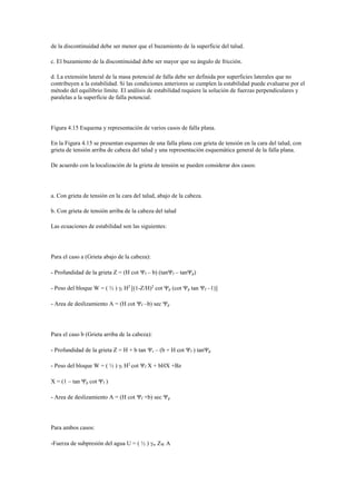 de la discontinuidad debe ser menor que el buzamiento de la superficie del talud.
c. El buzamiento de la discontinuidad debe ser mayor que su ángulo de fricción.
d. La extensión lateral de la masa potencial de falla debe ser definida por superficies laterales que no
contribuyen a la estabilidad. Si las condiciones anteriores se cumplen la estabilidad puede evaluarse por el
método del equilibrio límite. El análisis de estabilidad requiere la solución de fuerzas perpendiculares y
paralelas a la superficie de falla potencial.
Figura 4.15 Esquema y representación de varios casos de falla plana.
En la Figura 4.15 se presentan esquemas de una falla plana con grieta de tensión en la cara del talud, con
grieta de tensión arriba de cabeza del talud y una representación esquemática general de la falla plana.
De acuerdo con la localización de la grieta de tensión se pueden considerar dos casos:
a. Con grieta de tensión en la cara del talud, abajo de la cabeza.
b. Con grieta de tensión arriba de la cabeza del talud
Las ecuaciones de estabilidad son las siguientes:
Para el caso a (Grieta abajo de la cabeza):
- Profundidad de la grieta Z = (H cot f – b) (tanf – tanp)
- Peso del bloque W = ( ½ ) r H2
[(1-Z/H)2
cot p (cot p tan f –1)]
- Area de deslizamiento A = (H cot f –b) sec p
Para el caso b (Grieta arriba de la cabeza):
- Profundidad de la grieta Z = H + b tan s – (b + H cot f ) tanp
- Peso del bloque W = ( ½ ) r H2
cot f X + bHX +Bz
X = (1 – tan p cot f )
- Area de deslizamiento A = (H cot f +b) sec p
Para ambos casos:
-Fuerza de subpresión del agua U = ( ½ ) w ZW A
 