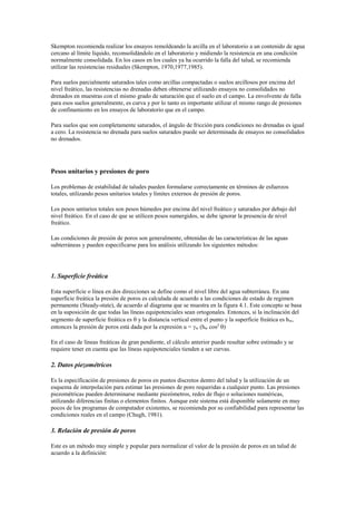 Skempton recomienda realizar los ensayos remoldeando la arcilla en el laboratorio a un contenido de agua
cercano al límite líquido, reconsolidándolo en el laboratorio y midiendo la resistencia en una condición
normalmente consolidada. En los casos en los cuales ya ha ocurrido la falla del talud, se recomienda
utilizar las resistencias residuales (Skempton, 1970,1977,1985).
Para suelos parcialmente saturados tales como arcillas compactadas o suelos arcillosos por encima del
nivel freático, las resistencias no drenadas deben obtenerse utilizando ensayos no consolidados no
drenados en muestras con el mismo grado de saturación que el suelo en el campo. La envolvente de falla
para esos suelos generalmente, es curva y por lo tanto es importante utilizar el mismo rango de presiones
de confinamiento en los ensayos de laboratorio que en el campo.
Para suelos que son completamente saturados, el ángulo de fricción para condiciones no drenadas es igual
a cero. La resistencia no drenada para suelos saturados puede ser determinada de ensayos no consolidados
no drenados.
Pesos unitarios y presiones de poro
Los problemas de estabilidad de taludes pueden formularse correctamente en términos de esfuerzos
totales, utilizando pesos unitarios totales y límites externos de presión de poros.
Los pesos unitarios totales son pesos húmedos por encima del nivel freático y saturados por debajo del
nivel freático. En el caso de que se utilicen pesos sumergidos, se debe ignorar la presencia de nivel
freático.
Las condiciones de presión de poros son generalmente, obtenidas de las características de las aguas
subterráneas y pueden especificarse para los análisis utilizando los siguientes métodos:
1. Superficie freática
Esta superficie o línea en dos direcciones se define como el nivel libre del agua subterránea. En una
superficie freática la presión de poros es calculada de acuerdo a las condiciones de estado de regimen
permanente (Steady-state), de acuerdo al diagrama que se muestra en la figura 4.1. Este concepto se basa
en la suposición de que todas las líneas equipotenciales sean ortogonales. Entonces, si la inclinación del
segmento de superficie freática es  y la distancia vertical entre el punto y la superficie freática es hw,
entonces la presión de poros está dada por la expresión u = w (hw cos2
)
En el caso de líneas freáticas de gran pendiente, el cálculo anterior puede resultar sobre estimado y se
requiere tener en cuenta que las líneas equipotenciales tienden a ser curvas.
2. Datos piezométricos
Es la especificación de presiones de poros en puntos discretos dentro del talud y la utilización de un
esquema de interpolación para estimar las presiones de poro requeridas a cualquier punto. Las presiones
piezométricas pueden determinarse mediante piezómetros, redes de flujo o soluciones numéricas,
utilizando diferencias finitas o elementos finitos. Aunque este sistema está disponible solamente en muy
pocos de los programas de computador existentes, se recomienda por su confiabilidad para representar las
condiciones reales en el campo (Chugh, 1981).
3. Relación de presión de poros
Este es un método muy simple y popular para normalizar el valor de la presión de poros en un talud de
acuerdo a la definición:
 
