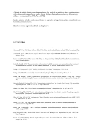 - Método de análisis dinámico por elementos finitos. Por medio de un análisis en dos o tres dimensiones,
utilizando un modelo específico se pueden obtener detalles relacionados con esfuerzos, deformaciones
cíclicas o permanentes (Finn 1988, Prevost 1985).
Los dos primeros métodos son los más utilizados en la práctica de la geotécnia debido, especialmente a su
facilidad de implementación.
El análisis sísmico se presenta a detalle en el capítulo 9.
REFERENCIAS
Abramson, L.W., Lee T.S., Sharma S., Boyce G.M.,(1996), "Slope stability and stabilization methods". Wiley-Interscience, 629 p.
Ashford S.A., Sitar N. (1994). “Seismic response of steep natural slopes” Report UCB/EERC-94/05 University of California at
Berkeley , 207 p.
Barnes, G.E. (1991), “A simplified version of the Bishop and Morgenstern Slope-Stability Carts”, Canadian Geotechnical Journal,
Vol. 28, No.4, pp. 630-632.
Benko B. , Stead D. (1993) “The characterization and prediction of landslide movements using numerical modelling techniques”.
Seventh international conference and field workshop on landslides in Czech and Slovak Republics , pp. 131-136.
Bishop A.W. Morgenstern N. (1960) “Stability Coefficients for Earth Slopes”. Geotechnique Vol 10, No. 4,.
Bishop A.W. (1955) “The Use of the Slip Circle in the Stability Analysis of Slopes”. Geotechnique. Vol 5, No. 1.
Bishop, A.W., Bjerrum L.. (1960). “The relevance of the triaxial test to the solution of stability problems”. In Proc., ASCE Research
conference on the shear strength of cohesive soils. Boulder, Colorado, American Society of civil engineers, New York, pp. 437-
501.
Castro, G., Poulos S.J., Leathers F.D., (1985). “Re-examination of slide of lower San Fernando Dam,” Journal of the geotechnical
engineering division, ASCE, Vol. 111, No. GT-9, pp. 1.093-1.107.
Charles, J.A. , Soares M.M., (1984),”Stability of compacted rockfill slopes”, Geotechnique, Vol. 34, No.1, pp. 61-70.
Chen W.F., Huang T.K.(1994) “Plasticity analysis in geotechnical engineering: From theory to practice”. Proceedings symposium
on developments in geotechnical engineering. Bangkok pp. 49-80.
Chen, WF., Giger M.W., (1971), “Limit analysis of slopes”, Journal of the soil mechanics and foundation division, ASCE, Vol. 97,
No. SM-1, January, pp.19-26.
Chugh, A.K., (1981). “Pore water pressure in natural slopes”, International Journal for numerical and analytical methods in
geomechanics, Vol. 5, pp. 449-454.
Clough, R.W. , Woodward R.J., (1967), “Analysis of Embankment Stresses and deformations,” Journal of geotechnical division,
ASCE, July, pp 529-549.
Corps of engineers, (1982), “Slope stability manual”. EM.1110-2-1902, Washigton, D.C., department of the Army, Office of the
chief of engineers.
Cousin, B.F., (1978), “Stability charts for simple earth slopes”, Journal of Geotechnical division, ASCE, Vol. 104, No. GT-2,
February, pp. 267-279.
 