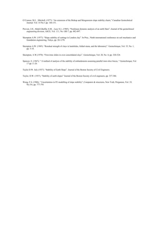O´Connor, M.J. , Mitchell, (1977). “An extension of the Bishop and Morgenstern slope stability charts,” Canadian Geotechnical
Journal. Vol. 14 No.1 pp. 144-151.
Prevost, J.H., Abdel-Ghaffar A.M. , Lacy S.J., (1985), “Nonlinear dynamic analysis of an earth Dam”, Journal of the geotechnical
engineering division, ASCE, Vol. 111, No. GR-7, pp. 882-897.
Skempton A.W. (1977). “Slope stability of cuttings in London clay”. In Proc., Ninth international conference on soil mechanics and
foundation engineering, Tokyo, pp. 261-270.
Skempton A.W. (1985). “Residual strength of clays in landslides, folded strata, and the laboratory”. Geotechnique, Vol. 35, No. 1,
pp. 3-18.
Skempton, A.W.(1970). “First-time slides in over consolidated clays”. Geotechnique, Vol. 20, No. 4, pp. 320-324.
Spencer, E. (1967), “ A method of analysis of the stability of embankments assuming parallel inter-slice forces, “ Geotechnique, Vol
17 pp 11-26.
Taylor D.W. July (1937). “Stability of Earth Slops”. Journal of the Boston Society of Civil Engineers.
Taylor, D.W. (1937), “Stability of earth slopes” Journal of the Boston Society of civil engineers, pp. 337-386.
Wong, F.S. (1984), “ Uncertainties in FE modelling of slope stability”, Computers & structures, New York; Pergamon, Vol. 19,
No.5/6, pp. 777-791
 