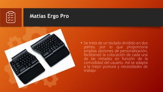 Matías Ergo Pro
• Se trata de un teclado dividido en dos
partes, por lo que proporciona
amplias opciones de personalización,
facilitando la colocación de cada una
de las mitades en función de la
comodidad del usuario. Así se adapta
a la mejor postura y necesidades de
trabajo
 