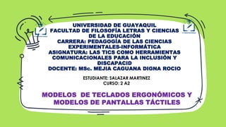 UNIVERSIDAD DE GUAYAQUIL
FACULTAD DE FILOSOFÍA LETRAS Y CIENCIAS
DE LA EDUCACIÓN
CARRERA: PEDAGOGÍA DE LAS CIENCIAS
EXPERIMENTALES-INFORMÁTICA
ASIGNATURA: LAS TICS COMO HERRAMIENTAS
COMUNICACIONALES PARA LA INCLUSIÓN Y
DISCAPACID
DOCENTE: MSc. MEJIA CAGUANA DIGNA ROCIO
ESTUDIANTE: SALAZAR MARTINEZ
CURSO: 2 A2
MODELOS DE TECLADOS ERGONÓMICOS Y
MODELOS DE PANTALLAS TÁCTILES
 