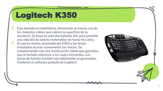 Logitech K350
✗ Este teclado es inalámbrico, eliminando al menos uno de
los molestos cables que cubren la superficie de tu
escritorio. Se basa en solo dos baterías AA, pero promete
una vida útil de batería «extendida» de hasta tres años.
✗ El reposa manos acolchado del K350 y las teclas
onduladas acunan suavemente tus manos. Se
complementan con una construcción sólida que garantiza
que el teclado sobrevive a los viajes frecuentes. Las
teclas de función también son totalmente programables
mediante el software gratuito de Logitech.
4
 