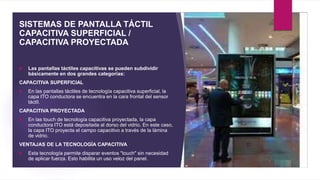 SISTEMAS DE PANTALLA TÁCTIL
CAPACITIVA SUPERFICIAL /
CAPACITIVA PROYECTADA
 Las pantallas táctiles capacitivas se pueden ...