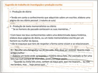 Sugestão de trabalho de investigação e produção escrita:

    I - Produção de diário:

    • Tendo em conta o conhecimento que adquiriste sobre um escritor, elabora uma
    página do seu diário pessoal. ( trabalho de aula)

    II - Produção de texto memorialístico ou diário:
       “ Se os homens do passado contassem as suas memórias…”

    • Com base nos teus conhecimentos sobre uma determinada época histórica,
    elabora duas páginas de diário, ou um texto memorialístico escrito por um
    homem ou mulher da época.
    • não te esqueças que tens de respeitar a forma como viviam e se relacionavam.

     III – Recolhe uma fotografia tua do passado. Não deve ser recente. Quanto mais
     antiga melhor
     • Elabora um texto onde apresentes a história dessa foto. Por exemplo se for uma
     foto tua num parque de diversões, podes começar assim:
         “Quando eu tinha três anos, contam os meus pais, que me levaram… eu não
     me lembro, mas … hoje penso que… “
 