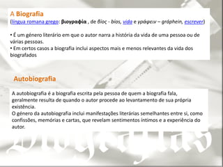 A Biografia
(língua romana grego: βιογραφία , de βíος - bíos, vida e γράφειν – gráphein, escrever)

• É um género literário em que o autor narra a história da vida de uma pessoa ou de
várias pessoas.
• Em certos casos a biografia inclui aspectos mais e menos relevantes da vida dos
biografados



 Autobiografia
A autobiografia é a biografia escrita pela pessoa de quem a biografia fala,
geralmente resulta de quando o autor procede ao levantamento de sua própria
existência.
O género da autobiografia inclui manifestações literárias semelhantes entre si, como
confissões, memórias e cartas, que revelam sentimentos íntimos e a experiência do
autor.
 
