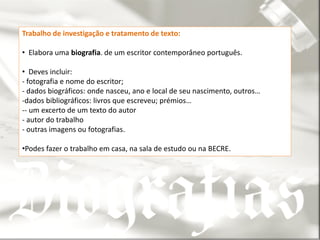 Trabalho de investigação e tratamento de texto:

• Elabora uma biografia. de um escritor contemporâneo português.

• Deves incluir:
- fotografia e nome do escritor;
- dados biográficos: onde nasceu, ano e local de seu nascimento, outros…
-dados bibliográficos: livros que escreveu; prémios…
-- um excerto de um texto do autor
- autor do trabalho
- outras imagens ou fotografias.

•Podes fazer o trabalho em casa, na sala de estudo ou na BECRE.
 