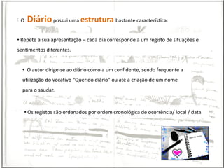 O   Diário possui uma estrutura bastante característica:
• Repete a sua apresentação – cada dia corresponde a um registo de situações e
sentimentos diferentes.


  • O autor dirige-se ao diário como a um confidente, sendo frequente a
  utilização do vocativo “Querido diário” ou até a criação de um nome
  para o saudar.


   • Os registos são ordenados por ordem cronológica de ocorrência/ local / data
 
