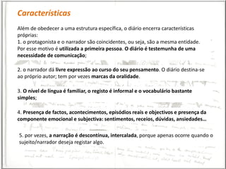 Características
Além de obedecer a uma estrutura específica, o diário encerra características
próprias:
1. o protagonista e o narrador são coincidentes, ou seja, são a mesma entidade.
Por esse motivo é utilizada a primeira pessoa. O diário é testemunha de uma
necessidade de comunicação;

2. o narrador dá livre expressão ao curso do seu pensamento. O diário destina-se
ao próprio autor; tem por vezes marcas da oralidade.

3. O nível de língua é familiar, o registo é informal e o vocabulário bastante
simples;

4. Presença de factos, acontecimentos, episódios reais e objectivos e presença da
componente emocional e subjectiva: sentimentos, receios, dúvidas, ansiedades…

5. por vezes, a narração é descontínua, intercalada, porque apenas ocorre quando o
sujeito/narrador deseja registar algo.
 