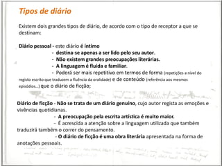 Tipos de diário
Existem dois grandes tipos de diário, de acordo com o tipo de receptor a que se
destinam:

Diário pessoal - este diário é íntimo
                    - destina-se apenas a ser lido pelo seu autor.
                    - Não existem grandes preocupações literárias.
                    - A linguagem é fluida e familiar.
                    - Poderá ser mais repetitivo em termos de forma (repetições a nível do
registo escrito que traduzem a fluência da oralidade) e de conteúdo (referência aos mesmos
episódios…) que o diário de ficção;



Diário de ficção - Não se trata de um diário genuíno, cujo autor regista as emoções e
vivências quotidianas.
                 - A preocupação pela escrita artística é muito maior.
                 - É acrescida a atenção sobre a linguagem utilizada que também
traduzirá também o correr do pensamento.
                  - O diário de ficção é uma obra literária apresentada na forma de
anotações pessoais.
 