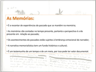As Memórias:
• É o recontar de experiências do passado que se mantêm na memória;

• As memórias são contadas no tempo presente, portanto a perspectiva é a do
presente em relação ao passado;

• Os acontecimentos do passados estão sujeitos à lembrança emocional do narrador;

• A narrativa memorialística tem um fundo histórico e cultural;

• É um testemunho de um tempo e de um meio, por isso pode ter valor documental.
 