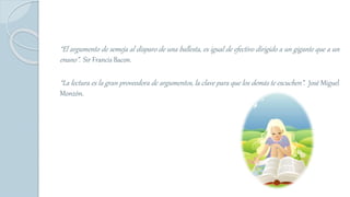 “El argumento de semeja al disparo de una ballesta, es igual de efectivo dirigido a un gigante que a un
enano”. Sir Francis Bacon.
“La lectura es la gran proveedora de argumentos, la clave para que los demás te escuchen”. José Miguel
Monzón.
 
