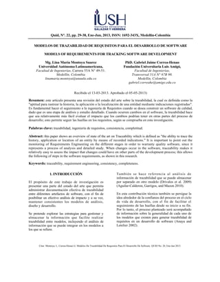 Citar: Montoya, L; Correa-Henao G. Modelos De Trazabilidad De Requisitos Para El Desarrollo De Software. QUID No. 20, Ene-Jun 2013.
Quid, N°. 22, pp. 29-38, Ene-Jun, 2013, ISSN: 1692-343X, Medellín-Colombia
MODELOS DE TRAZABILIDAD DE REQUISITOS PARA EL DESARROLLO DE SOFTWARE
MODELS OF REQUIREMENTS FOR TRACKING SOFTWARE DEVELOPMENT
Mg. Lina María Montoya Suarez
Universidad Autónoma Latinoamericana,
Facultad de Ingenierías, Carrera 55A N° 49-51.
Medellín, Colombia
linamaria.montoya@unaula.edu.co
PhD. Gabriel Jaime Correa-Henao
Fundación Universitaria Luis Amigó,
Facultad de Ingenierías,
Transversal 51A N° 67B 90.
Medellín, Colombia
gabriel.correahe@amigo.edu.co
Recibido el 13-03-2013. Aprobado el 05-05-2013)
Resumen: este artículo presenta una revisión del estado del arte sobre la trazabilidad, la cual es definida como la
"aptitud para rastrear la historia, la aplicación o la localización de una entidad mediante indicaciones registradas".
Es fundamental hacer el seguimiento a la ingeniería de Requisitos cuando se desea construir un software de calidad,
dado que es una etapa de análisis y estudio detallado. Cuando ocurren cambios en el software, la trazabilidad hace
que sea relativamente más fácil evaluar el impacto que los cambios podrían tener en otras partes del proceso de
desarrollo; esto permite seguir las huellas en los requisitos, según se comprueba en esta investigación.
Palabras clave: trazabilidad, ingeniería de requisitos, consistencia, completitud.
Abstract: this paper shows an overview of state of the art on Traceability which is defined as "the ability to trace the
history, application or location of an entity by means of recorded indications." It is important to point out the
monitoring of Requirements Engineering on the different stages in order to warranty quality software, since it
represents a process of analysis and detailed study. When changes occur in the software, traceability makes it
relatively easy to assess the impact that changes could have on other parts of the development process; this allows
the following of steps in the software requirements, as shown in this research.
Keywords: traceability, requirement engineering, consistency, completeness.
1. INTRODUCCIÓN
El propósito de este trabajo de investigación es
presentar una parte del estado del arte que permita
administrar documentación efectiva de trazabilidad
entre diferentes artefactos de software, con el fin de
posibilitar un efectivo análisis de impacto y a su vez,
mantener consistentes los modelos de análisis,
diseño y desarrollo.
Se pretende explorar las estrategias para gestionar y
almacenar la información que facilite realizar
trazabilidad entre modelos, incluyendo el análisis de
información que se puede integrar en los modelos a
los que se refiere.
También se hace referencia al análisis de
información de trazabilidad que se puede almacenar
por separado en otro modelo (Drivalos et al. 2009)
(Aguilar-Calderon, Garrigos, and Mazon 2010).
En esta contribución técnica también se persigue la
idea alrededor de la confianza del proceso en el ciclo
de vida de desarrollo, con el fin de facilitar el
seguimiento de las huellas desde su inicio a su fin.
Por lo tanto, el proceso planteado será acompañado
de información sobre la generalidad de cada uno de
los modelos que existen para generar trazabilidad de
requisitos en un desarrollo de software (Anaya and
Letelier 2002).
 